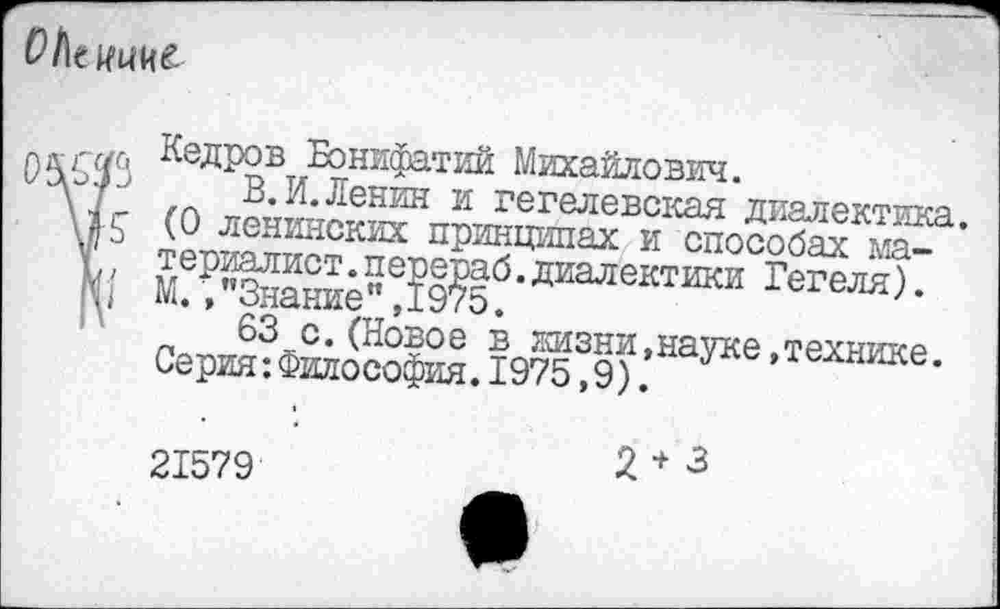 ﻿OI\t w
njyf f7c, Кедров Бонифатий Михайлович.
В. И.Ленин и гегелевская диалектика.
\]К (0 ленинских принципах и способах Max' териалист. перераб. диалектики Гегеля). М М./’Знание” ,1975.
63 с.(Новое в лизни,науке,технике. Серия:Философия.1975,9).
21579
2+3